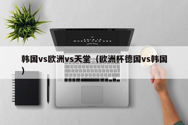 韩国vs欧洲vs天堂(欧洲杯德国vs韩国)