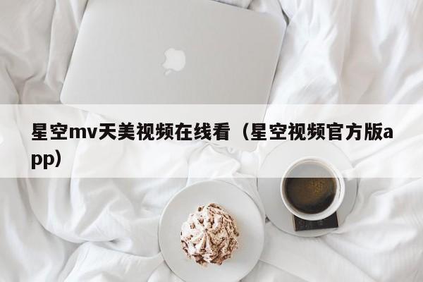 星空mv天美视频在线看(星空视频官方版app)