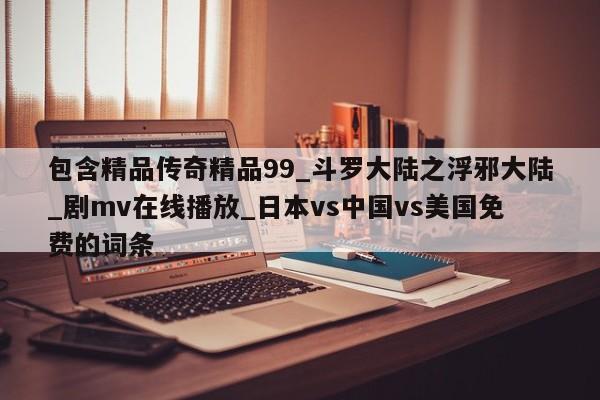 包含精品传奇精品99_斗罗大陆之浮邪大陆_剧mv在线播放_日本vs中国vs美国免费的词条