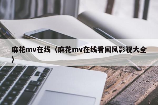 麻花mv在线(麻花mv在线看国风影视大全)