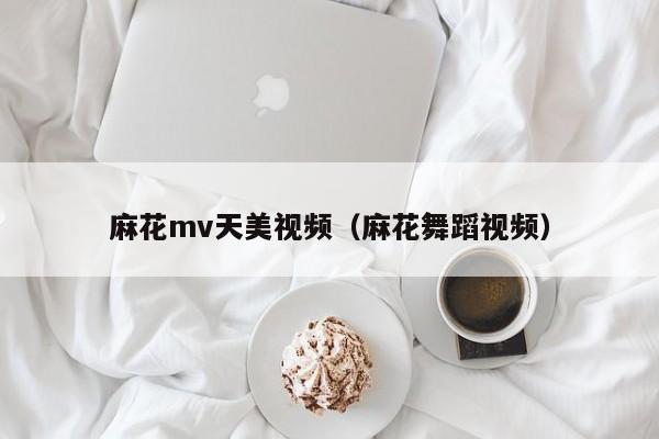 麻花mv天美视频(麻花舞蹈视频)
