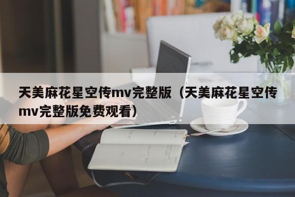 天美麻花星空传mv完整版(天美麻花星空传mv完整版免费观看)