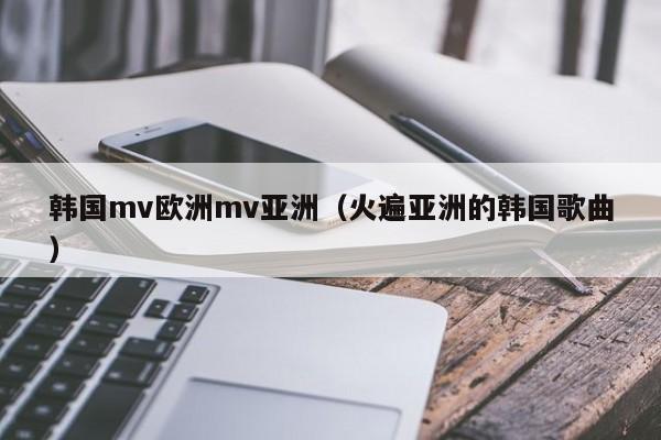 韩国mv欧洲mv亚洲(火遍亚洲的韩国歌曲)