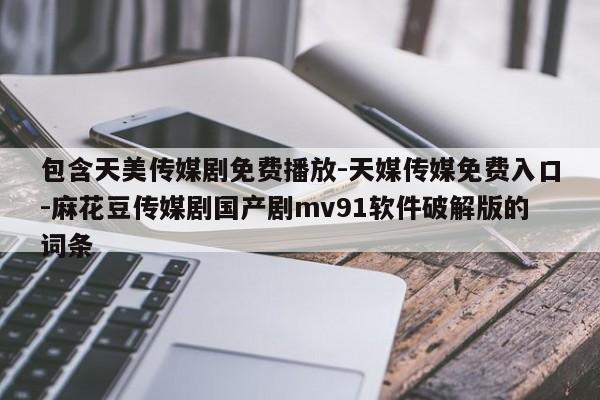 包含天美传媒剧免费播放-天媒传媒免费入口-麻花豆传媒剧国产剧mv91软件破解版的词条