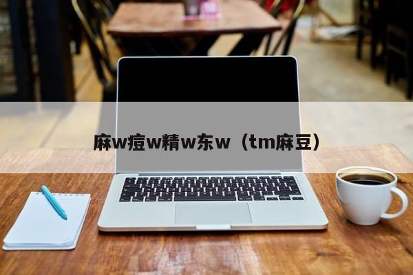 麻w痘w精w东w(tm麻豆)