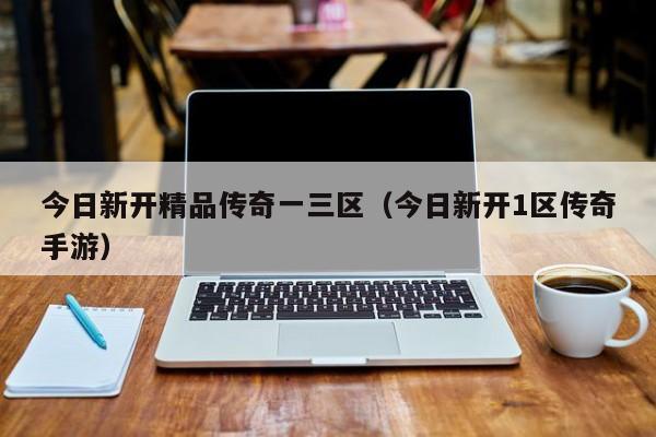今日新开精品传奇一三区(今日新开1区传奇手游)