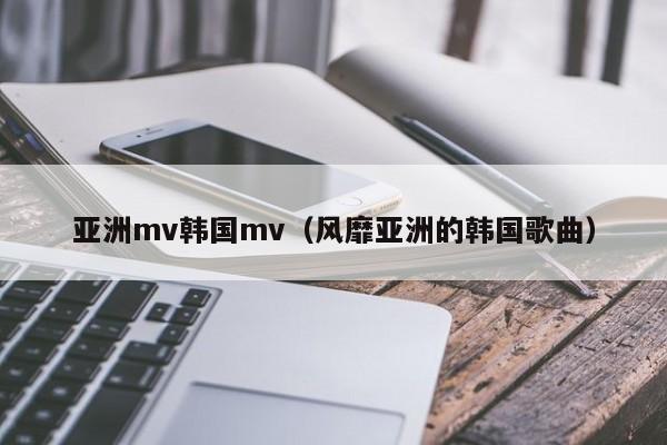 亚洲mv韩国mv(风靡亚洲的韩国歌曲)